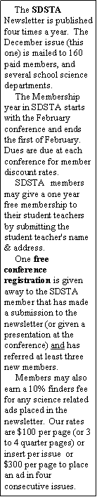 Text Box:      The SDSTA Newsletter is published four times a year.  The December issue (this one) is mailed to 160 paid members, and several school science departments.     The Membership year in SDSTA starts with the February conference and ends the first of February.  Dues are due at each conference for member discount rates.     SDSTA  members may give a one year free membership to their student teachers by submitting the student teacher's name & address.     One free conference registration is given away to the SDSTA member that has made a submission to the newsletter (or given a presentation at the conference) and has referred at least three new members.     Members may also earn a 10% finders fee for any science related ads placed in the newsletter.  Our rates are $100 per page (or 3 to 4 quarter pages) or insert per issue  or  $300 per page to place an ad in four consecutive issues. 